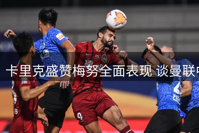 卡里克盛赞梅努全面表现 谈曼联中场组合与球员复苏